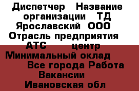 Диспетчер › Название организации ­ ТД Ярославский, ООО › Отрасль предприятия ­ АТС, call-центр › Минимальный оклад ­ 22 000 - Все города Работа » Вакансии   . Ивановская обл.